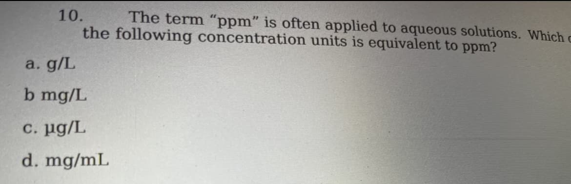 10.
The term "ppm" is often applied to aqueous solutions. Which c
the following concentration units is equivalent to ppm?
a. g/L
b mg/L
c. μg/L
d. mg/mL