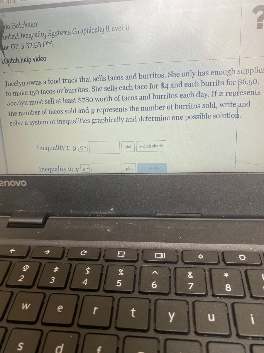 da Batchelor
ontext Inequality Systems Graphically (Level 1)
pr 07, 3:37:59 PM
Watch help video
Jocelyn owns a food truck that sells tacos and burritos. She only has enough supplies
to make 150 tacos or burritos. She sells each taco for $4 and each burrito for $6.50.
Jocelyn must sell at least $780 worth of tacos and burritos each day. If x represents
the number of tacos sold and y represents the number of burritos sold, write and
solve a system of inequalities graphically and determine one possible solution.
Inequality 1: y s
plot
switch shade
Inequality 2: y2
plot
switch shade
enovo
23
$
&
*
2
4.
6.
7
e
y
d
w/
