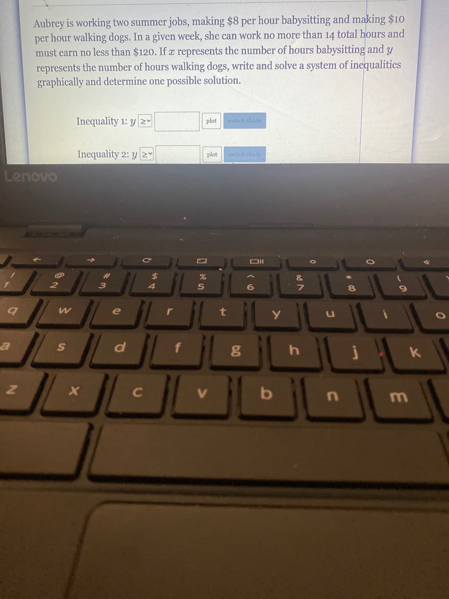 Aubrey is working two summer jobs, making $8 per hour babysitting and making $10
per hour walking dogs. In a given week, she can work no more than 14 total hours and
must earn no less than $120. If represents the number of hours babysitting and y
represents the number of hours walking dogs, write and solve a system of inequalities
graphically and determine one possible solution.
Inequality 1: y Y
plot
switch shade
Inequality 2: y
plot
switch shade
Lenovo
DII
%23
%24
&
17
3
4.
6
7
8
q
e
r
t
d.
