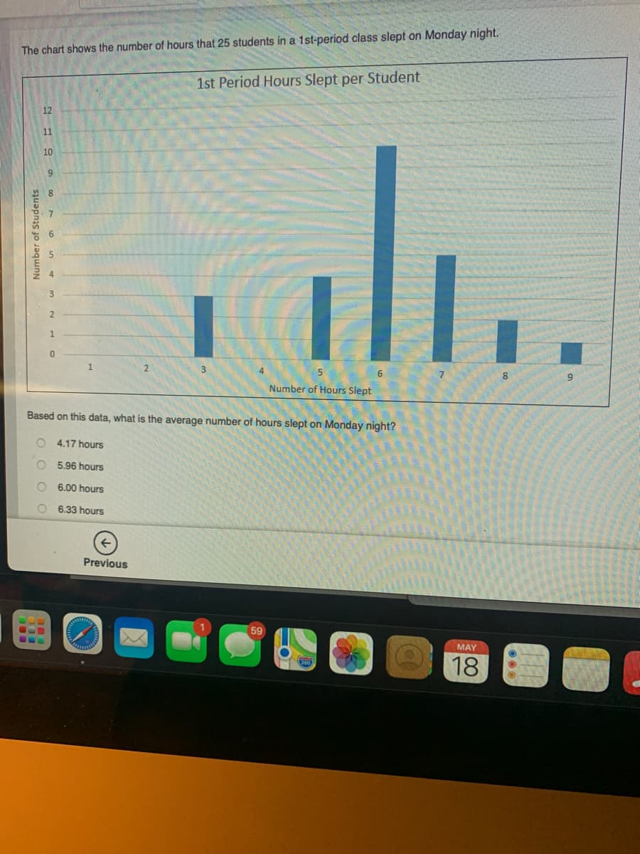 The chart shows the number of hours that 25 students in a 1st-period class slept on Monday night.
1st Period Hours Slept per Student
12
11
10
2
Number of Hours Slept
Based on this data, what is the average number of hours slept on Monday night?
4.17 hours
5.96 hours
6.00 hours
6.33 hours
Previous
59
MAY
18
Number of Students
