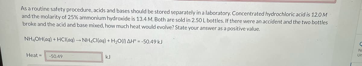 As a routine safety procedure, acids and bases should be stored separately in a laboratory. Concentrated hydrochloric acid is 12.0 M
and the molarity of 25% ammonium hydroxide is 13.4 M. Both are sold in 2.50 L bottles. If there were an accident and the two bottles
broke and the acid and base mixed, how much heat would evolve? State your answer as a positive value.
NH4OH(aq) + HCI(aq) → NH¼CI(aq) + H2O(1) AH° = -50.49 kJ
No
Heat =
-50.49
kJ
Un
