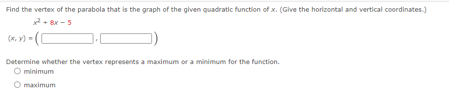 Find the vertex of the parabola that is the graph of the given quadratic function of x. (Give the horizontal and vertical coordinates.)
x² + 8x - 5
(x, y) = ([
Determine whether the vertex represents a maximum or a minimum for the function.
O minimum
O maximum