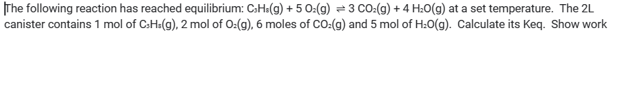 The following reaction has reached equilibrium: C3H3(g) + 5 O2(g) = 3 CO₂(g) + 4H₂O(g) at a set temperature. The 2L
canister contains 1 mol of C3H³(g), 2 mol of O₂(g), 6 moles of CO₂(g) and 5 mol of H₂O(g). Calculate its Keq. Show work