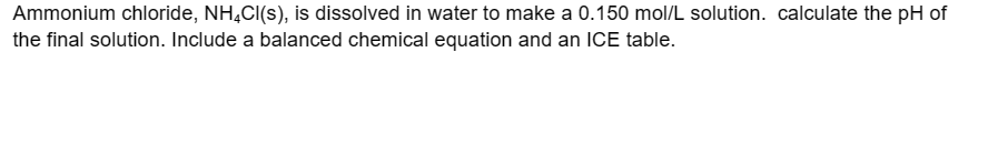 Ammonium chloride, NH4Cl(s), is dissolved in water to make a 0.150 mol/L solution. calculate the pH of
the final solution. Include a balanced chemical equation and an ICE table.