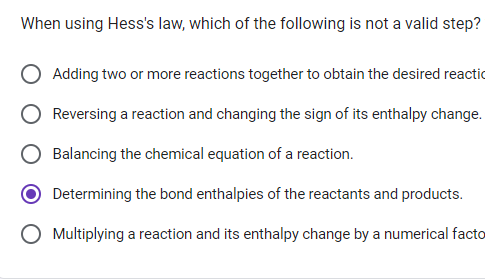 When using Hess's law, which of the following is not a valid step?
Adding two or more reactions together to obtain the desired reactio
Reversing a reaction and changing the sign of its enthalpy change.
Balancing the chemical equation of a reaction.
Determining the bond enthalpies of the reactants and products.
O Multiplying a reaction and its enthalpy change by a numerical facto