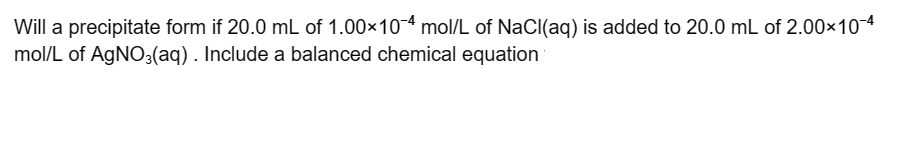 Will a precipitate form if 20.0 mL of 1.00×10-4 mol/L of NaCl(aq) is added to 20.0 mL of 2.00×10-4
mol/L of AgNO3(aq) . Include a balanced chemical equation