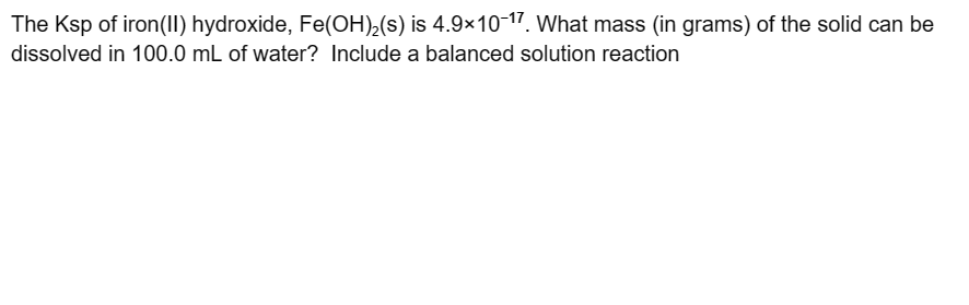 The Ksp of iron(II) hydroxide, Fe(OH)₂(s) is 4.9×10-17. What mass (in grams) of the solid can be
dissolved in 100.0 mL of water? Include a balanced solution reaction