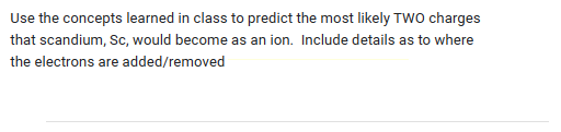 Use the concepts learned in class to predict the most likely TWO charges
that scandium, Sc, would become as an ion. Include details as to where
the electrons are added/removed