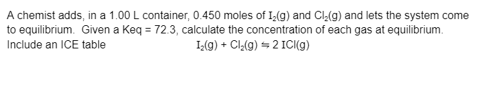 A chemist adds, in a 1.00 L container, 0.450 moles of 1₂(g) and Cl₂(g) and lets the system come
to equilibrium. Given a Keq = 72.3, calculate the concentration of each gas at equilibrium.
Include an ICE table
I₂(g) + Cl₂(g) = 2 ICI(g)