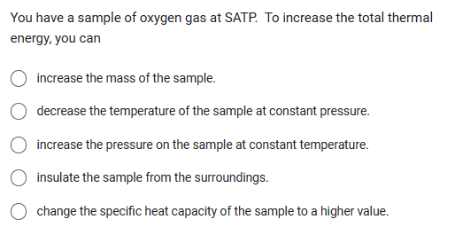 You have a sample of oxygen gas at SATP. To increase the total thermal
energy, you can
increase the mass of the sample.
decrease the temperature of the sample at constant pressure.
increase the pressure on the sample at constant temperature.
insulate the sample from the surroundings.
change the specific heat capacity of the sample to a higher value.