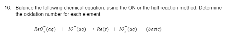 16. Balance the following chemical equation, using the ON or the half reaction method. Determine
the oxidation number for each element
Reo (aq) + 10 (aq)
+ 10¯(aq) → Re(s) + 10²(aq)
(basic)