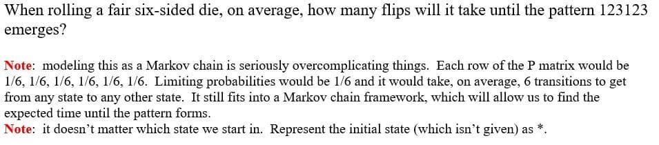 When rolling a fair six-sided die, on average, how many flips will it take until the pattern 123123
emerges?
Note: modeling this as a Markov chain is seriously overcomplicating things. Each row of the P matrix would be
1/6, 1/6, 1/6, 1/6, 1/6, 1/6. Limiting probabilities would be 1/6 and it would take, on average, 6 transitions to get
from any state to any other state. It still fits into a Markov chain framework, which will allow us to find the
expected time until the pattern forms.
Note: it doesn't matter which state we start in. Represent the initial state (which isn't given) as *.
