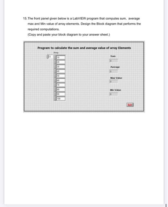 15. The front panel given below is a LabVIEW program that computes sum, average
max and Min value of array elements. Design the Block diagram that performs the
required computations.
(Copy and paste your block diagram to your answer sheet.)
Program to calculate the sum and average value of array Elements
Amay
Sum
10
20
30
Average
40
50
Max Value
60
70
80
Min Vak
90
100
Exit
