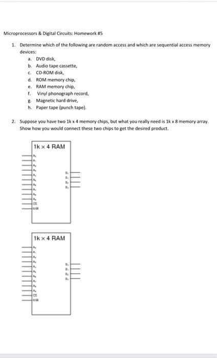 Microprocessors & Digital Circuits: Homework #5
1. Determine which of the following are random access and which are sequential access memory
devices:
a. DVD disk,
b. Audio tape cassette,
c. CD-ROM disk,
d. ROM memory chip,
e. RAM memory chip,
f. Vinyl phonograph record,
8. Magnetic hard drive,
h. Paper tape (punch tape).
2. Suppose you have two 1k x 4 memory chips, but what you really need is 1k x 8 memory array.
Show how you would connect these two chips to get the desired product.
Ik x 4 RAM
1k x 4 RAM
