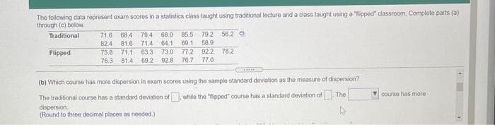 The following data represent exam scores in a statistics class taught using traditional lecture and a class taught using a "fipped" classroom. Complete parts (a)
through (c) below.
Traditional
71.6
68.4 79.4
68.0
85.5 79.2
56.2 O
82.4
81.6 71.4 64.1
69.1
58.9
77.2 92.2 78.2
76.7 77.0
71.1 63.3
73.0
92.8
Flipped
75,8
76.3 81.4 69.2
(b) Which course has more dispersion in exam scores using the sample standard deviation as the measure of dispersion?
The traditional course has a standard deviation of, while the "fipped" course has a standard deviation of The
dispersion.
(Round to throe decimal places as needed.)
course has more
