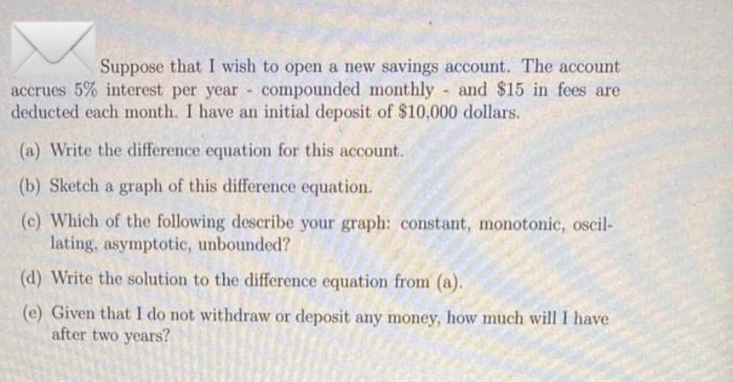 Suppose that I wish to open a new savings account. The account
accrues 5% interest per year compounded monthly and $15 in fees are
deducted each month. I have an initial deposit of $10,000 dollars.
(a) Write the difference equation for this account.
(b) Sketch a graph of this difference equation.
(c) Which of the following describe your graph: constant, monotonic, oscil-
lating, asymptotic, unbounded?
(d) Write the solution to the difference equation from (a).
(e) Given that I do not withdraw or deposit any money, how much will I have
after two years?
