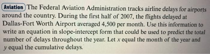 Aviation The Federal Aviation Administration tracks airline delays for airports
around the country. During the first half of 2007, the flights delayed at
Dallas-Fort Worth Airport averaged 4,500 per month. Use this information to
write an equation in slope-intercept form that could be used to predict the total
number of delays throughout the year. Let x equal the month of the year and
y equal the cumulative delays.
