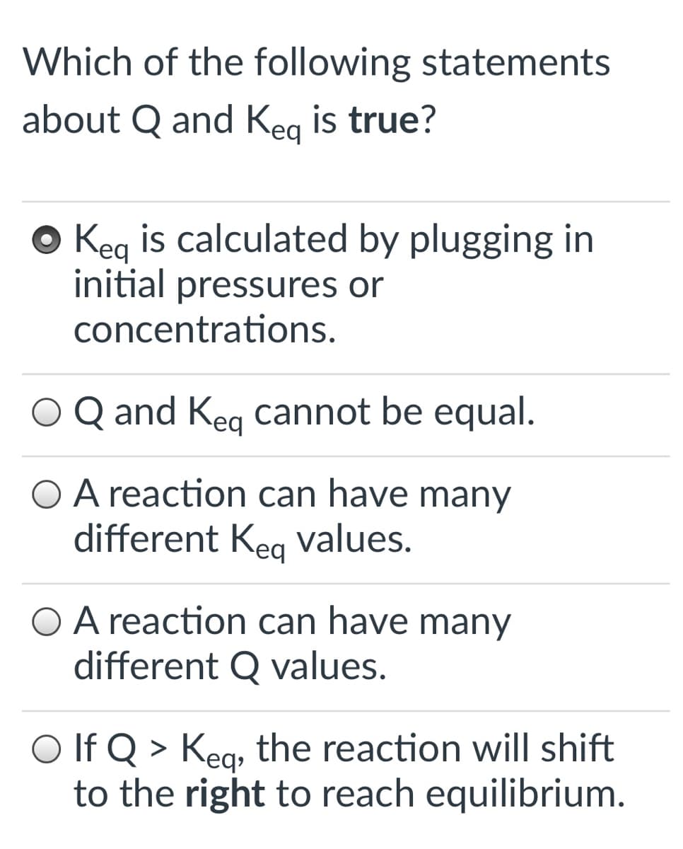 Which of the following statements
about Q and Keg is true?
O Keg is calculated by plugging in
initial pressures or
concentrations.
O Q and Keg cannot be equal.
O A reaction can have many
different Kea values.
O A reaction can have many
different Q values.
O If Q >
Kea, the reaction will shift
to the right to reach equilibrium.
