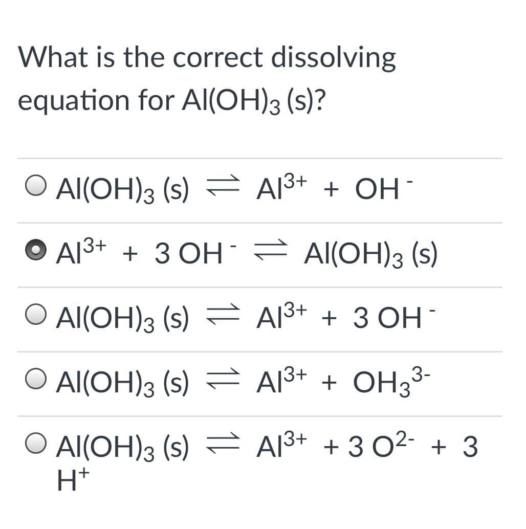 What is the correct dissolving
equation for Al(OH)3 (s)?
O Al(OH)3 (s) = Al3+ + OH
O Al3+ + 3 OH È Al(OH)3 (s)
O Al(OH)3 (s)
Al3+ + 3 OH -
O Al(OH)3 (s) = A13+ + OH3³-
O Al(OH)3 (s) = A13+ + 3 02- + 3
H*
