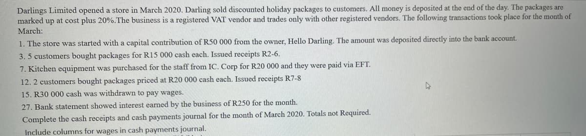 Darlings Limited opened a store in March 2020. Darling sold discounted holiday packages to customers. All money is deposited at the end of the day. The packages are
marked up at cost plus 20%. The business is a registered VAT vendor and trades only with other registered vendors. The following transactions took place for the month of
March:
1. The store was started with a capital contribution of R50 000 from the owner, Hello Darling. The amount was deposited directly into the bank account.
3.5 customers bought packages for R15 000 cash each. Issued receipts R2-6.
7. Kitchen equipment was purchased for the staff from IC. Corp for R20 000 and they were paid via EFT.
12. 2 customers bought packages priced at R20 000 cash each. Issued receipts R7-8
15. R30 000 cash was withdrawn to pay wages.
4
27. Bank statement showed interest earned by the business of R250 for the month.
Complete the cash receipts and cash payments journal for the month of March 2020. Totals not Required.
Include columns for wages in cash payments journal.