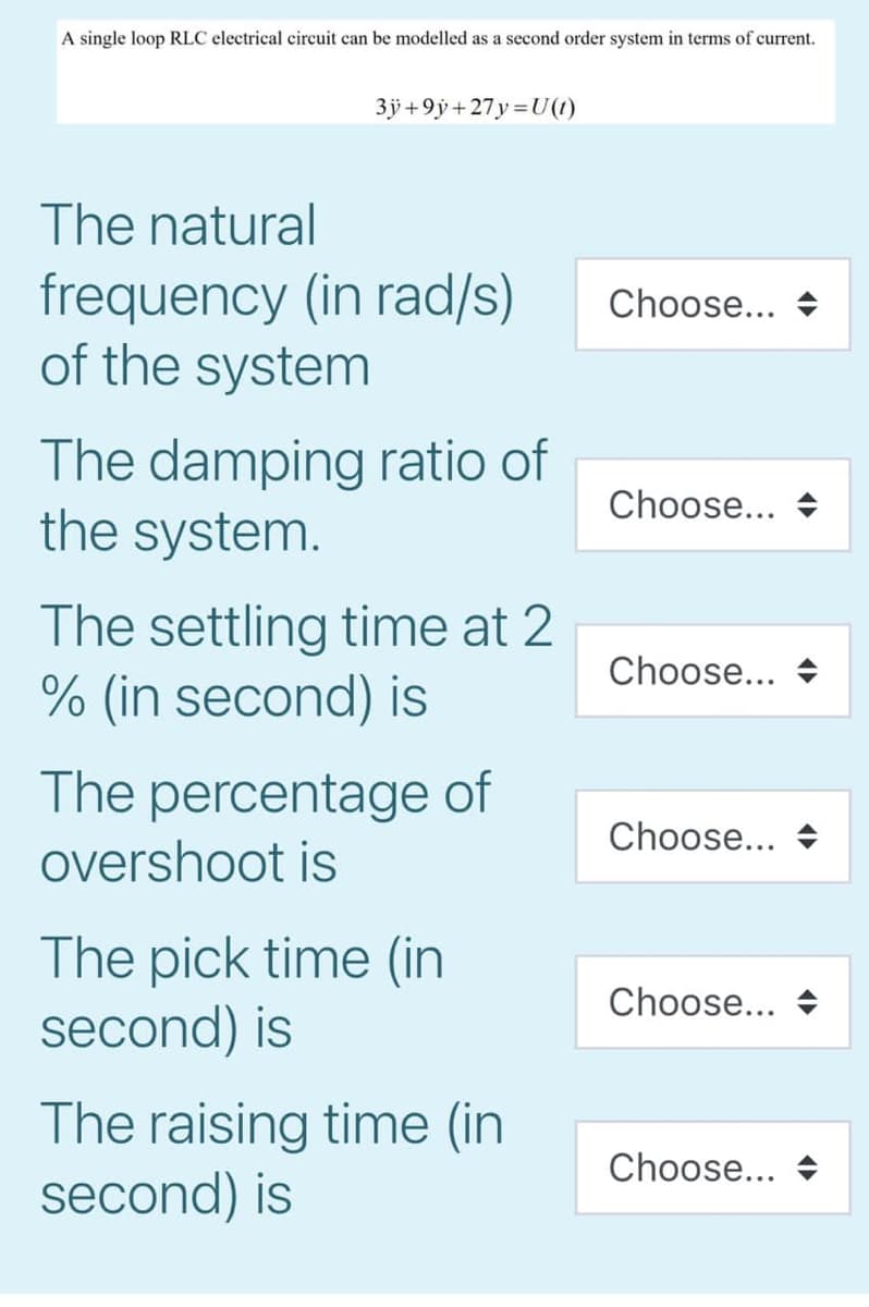 A single loop RLC electrical circuit can be modelled as a second order system in terms of current.
3jÿ +9ÿ + 27y =U(1)
The natural
frequency (in rad/s)
of the system
Choose...
The damping ratio of
the system.
Choose...
The settling time at 2
% (in second) is
Choose...
The percentage of
Choose...
overshoot is
The pick time (in
second) is
Choose...
The raising time (in
second) is
Choose...
