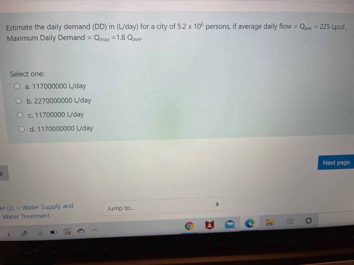 Estimate the daily demand (DD) in (L/day) for a city of 5.2 x 106 persons, if average daily flow = Qave = 225 Lpcd,
Maximum Daily Demand = Qmax =1.8 Qave:
%3D
Select one:
O a. 117000000 L/day
O b. 2270000000 L/day
O c. 11700000 L/day
O d. 1170000000 L/day
Next page
er (3) = Water Supply and
Jump to...
Water Treatment
2)
