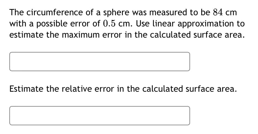 The circumference of a sphere was measured to be 84 cm
with a possible error of 0.5 cm. Use linear approximation to
estimate the maximum error in the calculated surface area.
Estimate the relative error in the calculated surface area.
