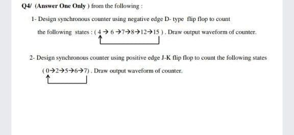 Q4/ (Answer One Only ) from the following :
1- Design synchronous counter using negative edge D- type flip flop to count
the following states :(4 678>12-15 ). Draw output waveform of counter.
2- Design synchronous counter using positive edge J-K flip flop to count the following states
(0→25>6>7). Draw output waveform of counter.
