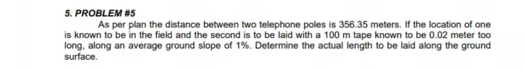 As per plan the distance between two telephone poles is 356.35 meters. If the location of one
is known to be in the field and the second is to be laid with a 100 m tape known to be 0.02 meter too
long, along an average ground slope of 1%. Determine the actual length to be laid along the ground
surface.
