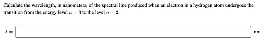 Calculate the wavelength, in nanometers, of the spectral line produced when an electron in a hydrogen atom undergoes the
transition from the energy level n = 3 to the level n = 2.
