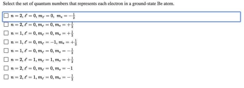 Select the set of quantum numbers that represents each electron in a ground-state Be atom.
n = 2, € = 0, mẹ = 0, m, =
n = 2, l = 0, mẹ = 0, ms = +;
n = 1, € = 0, me
n = 1, € = 0, mę = -1, m, =
n = 1, e = 0, me = 0, m,
n = 2, € = 1, me = 1, m, = +;
= 0, ms
0, ms
%3D
n = 2, € = 0, me
O n = 2, € = 1, mẹ = 0, m, =
-1
6.
%3D
