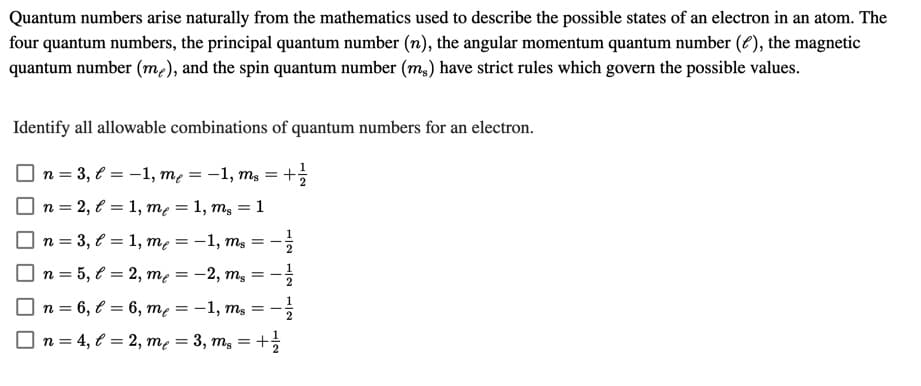 Quantum numbers arise naturally from the mathematics used to describe the possible states of an electron in an atom. The
four quantum numbers, the principal quantum number (n), the angular momentum quantum number (8), the magnetic
quantum number (m2), and the spin quantum number (m,) have strict rules which govern the possible values.
Identify all allowable combinations of quantum numbers for an electron.
n = 3, € = -1, mẹ = -1, mg =
n = 2, € = 1, me = 1, m, = 1
n = 3, € = 1, me = -1, ms =
n = 5, € = 2, me =
= -2, m3
n = 6, € = 6, me
= -1, ms =-
n = 4, € = 2, me = 3, m, = +
