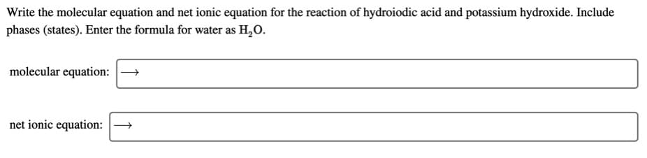 Write the molecular equation and net ionic equation for the reaction of hydroiodic acid and potassium hydroxide. Include
phases (states). Enter the formula for water as H,O.
molecular equation:
net ionic equation:
