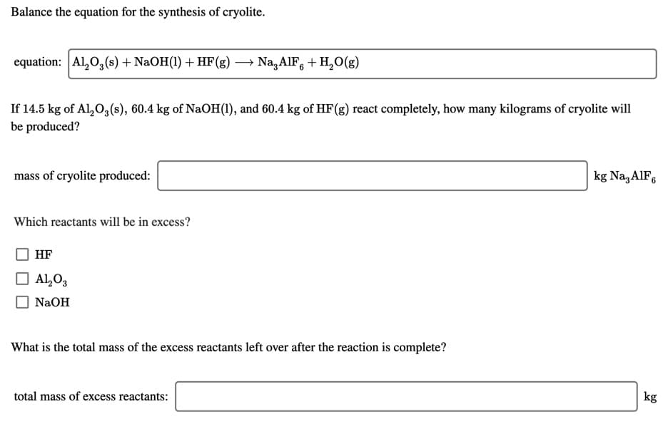 Balance the equation for the synthesis of cryolite.
equation: Al,0,(s) + NaOH(1) + HF(g) → Na,AIF, + H,0(g)
If 14.5 kg of Al,O3(s), 60.4 kg of NaOH(1), and 60.4 kg of HF(g) react completely, how many kilograms of cryolite will
be produced?
mass of cryolite produced:
kg Na,AlF,
Which reactants will be in excess?
HF
O Al,O3
NaOH
What is the total mass of the excess reactants left over after the reaction is complete?
total mass of excess reactants:
kg
