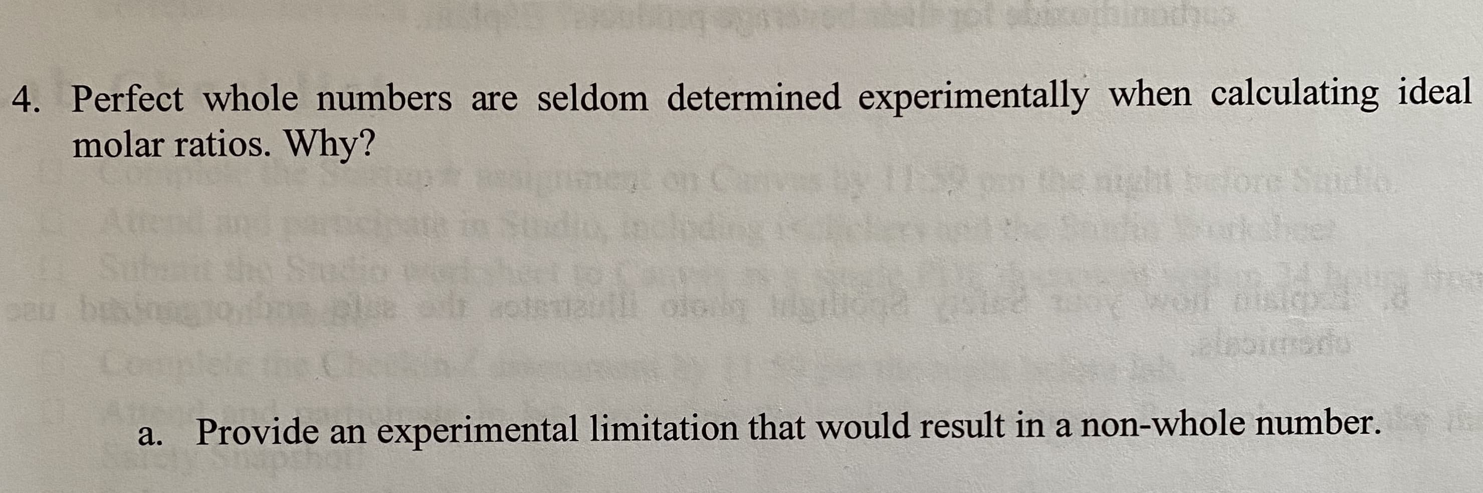 4. Perfect whole numbers are seldom determined experimentally when calculating ideal
molar ratios. Why?
the night bolore Sailo
rheer
dio,
Subait thy Stedio
au busin
Complete
alebimedo
a. Provide an experimental limitation that would result in a non-whole number.
