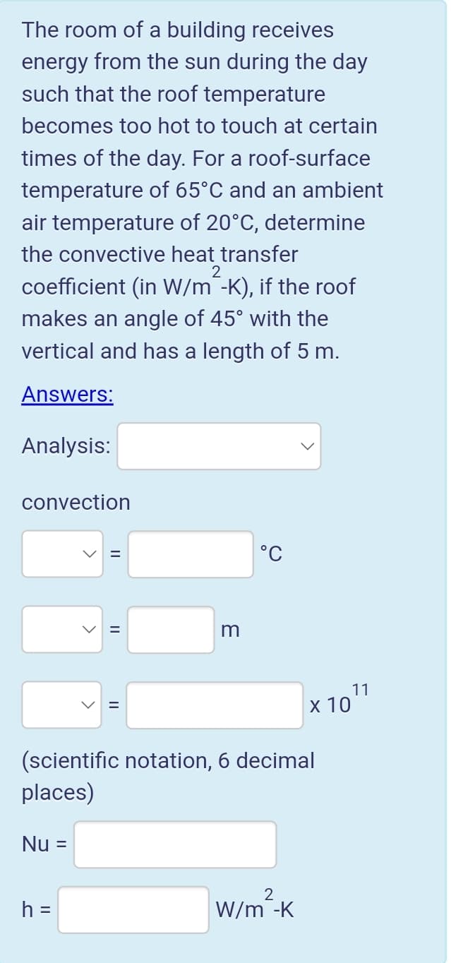 The room of a building receives
energy from the sun during the day
such that the roof temperature
becomes too hot to touch at certain
times of the day. For a roof-surface
temperature of 65°C and an ambient
air temperature of 20°C, determine
the convective heat transfer
2
coefficient (in W/m¯-K), if the roof
makes an angle of 45° with the
vertical and has a length of 5 m.
Answers:
Analysis:
convection
°C
%D
m
11
х 10
(scientific notation, 6 decimal
places)
Nu =
h =
W/m -K
