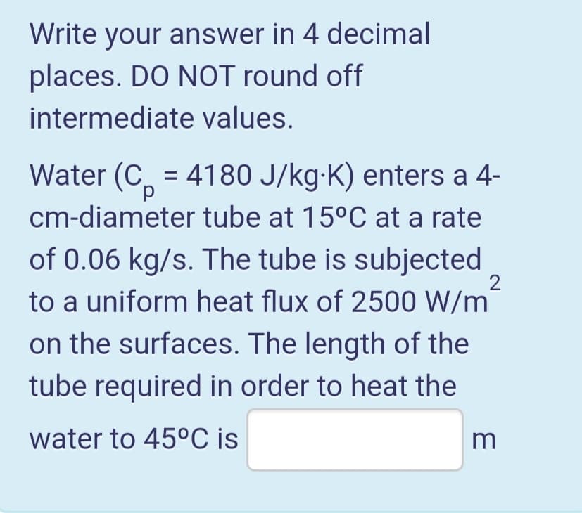 Write your answer in 4 decimal
places. DO NOT round off
intermediate values.
Water (C, = 4180 J/kg-K) enters a 4-
cm-diameter tube at 15°C at a rate
of 0.06 kg/s. The tube is subjected
%3D
2
to a uniform heat flux of 2500 W/m
on the surfaces. The length of the
tube required in order to heat the
water to 45°C is
m
