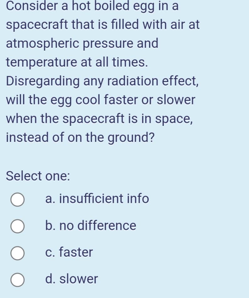 Consider a hot boiled egg in a
spacecraft that is filled with air at
atmospheric pressure and
temperature at all times.
Disregarding any radiation effect,
will the egg cool faster or slower
when the spacecraft is in space,
instead of on the ground?
Select one:
a. insufficient info
b. no difference
c. faster
d. slower
