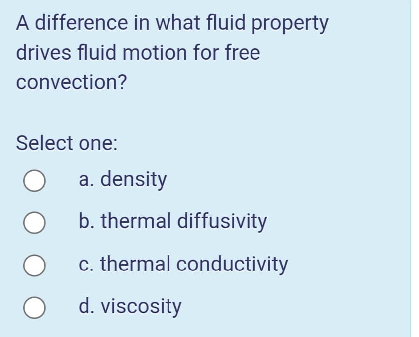 A difference in what fluid property
drives fluid motion for free
convection?
Select one:
a. density
b. thermal diffusivity
c. thermal conductivity
d. viscosity
