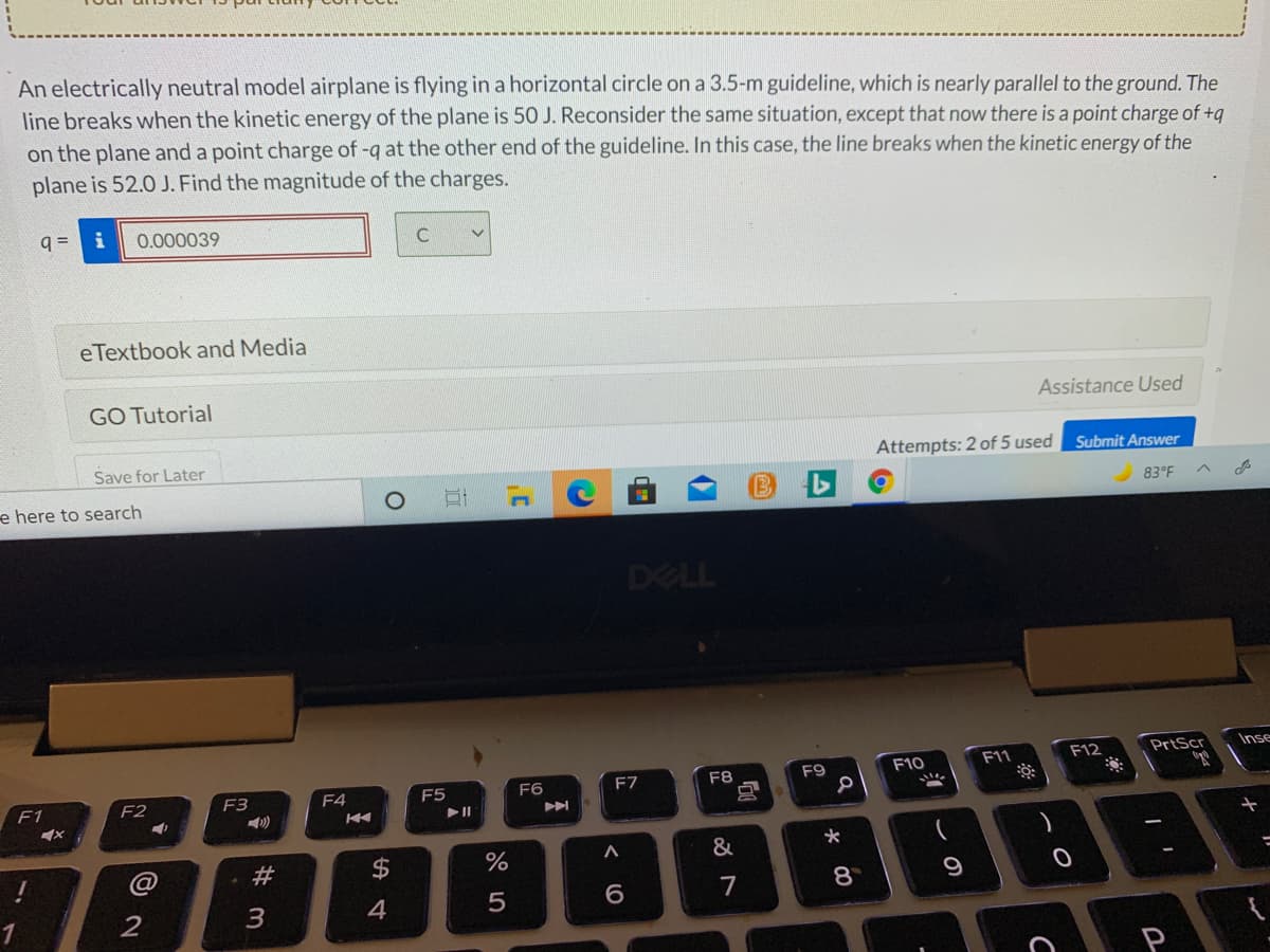 An electrically neutral model airplane is flying in a horizontal circle on a 3.5-m guideline, which is nearly parallel to the ground. The
line breaks when the kinetic energy of the plane is 50 J. Reconsider the same situation, except that now there is a point charge of +q
on the plane and a point charge of -q at the other end of the guideline. In this case, the line breaks when the kinetic energy of the
plane is 52.0 J. Find the magnitude of the charges.
q =
i
0.000039
eTextbook and Media
GO Tutorial
Assistance Used
Save for Later
Attempts: 2 of 5 used Submit Answer
e here to search
83°F
DELL
F12
PrtScr
Inse
F9
F10
F11
F3
F4
F5
F6
F7
F8
F1
F2
&
7
8
2
3
4
10
