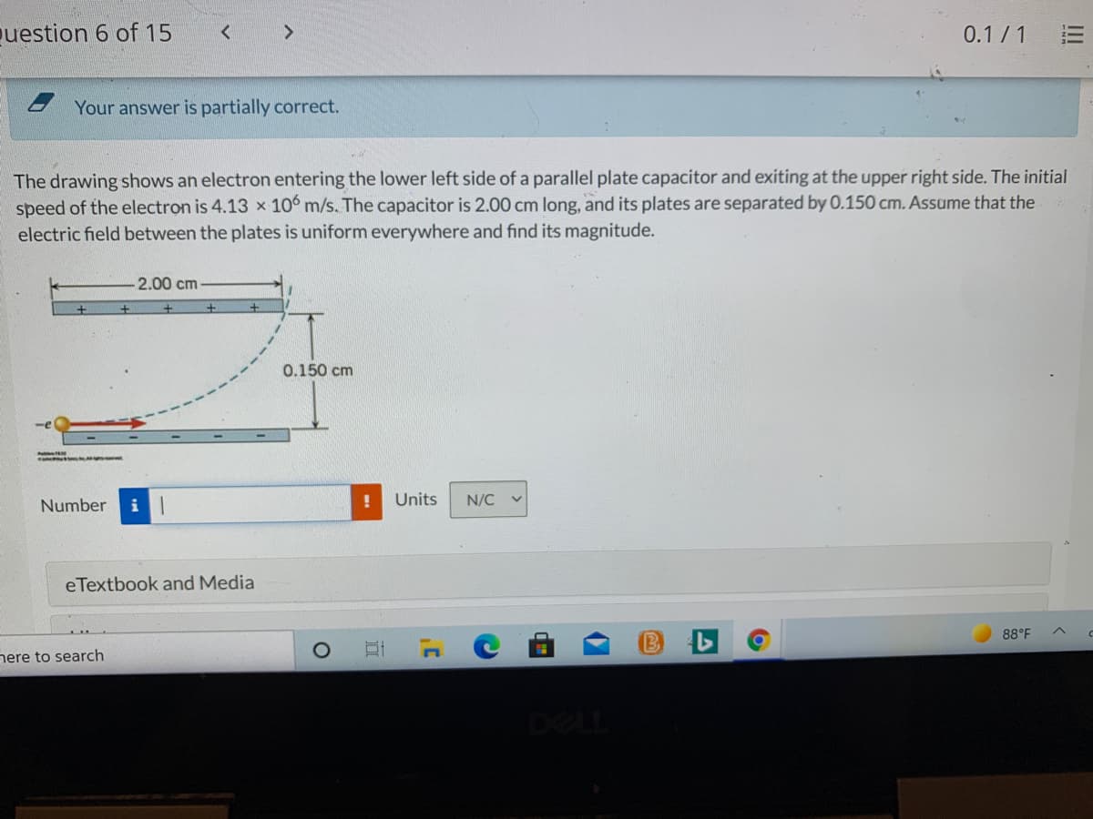puestion 6 of 15
0.1/1
Your answer is partially correct.
The drawing shows an electron entering the lower left side of a parallel plate capacitor and exiting at the upper right side. The initial
speed of the electron is 4.13 x 106 m/s. The capacitor is 2.00 cm long, and its plates are separated by 0.150 cm. Assume that the
electric field between the plates is uniform everywhere and find its magnitude.
2.00 cm
0.150 cm
Number
Units
N/C
eTextbook and Media
88°F
nere to search
