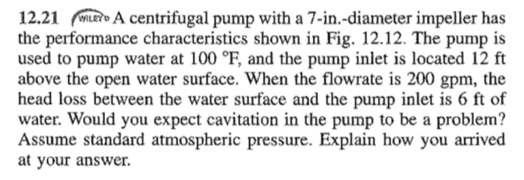 12.21 LEY A centrifugal pump with a 7-in.-diameter impeller has
the performance characteristics shown in Fig. 12.12. The pump is
used to pump water at 100 °F, and the pump inlet is located 12 ft
above the open water surface. When the flowrate is 200 gpm, the
head loss between the water surface and the pump inlet is 6 ft of
water. Would you expect cavitation in the pump to be a problem?
Assume standard atmospheric pressure. Explain how you arrived
at your answer.