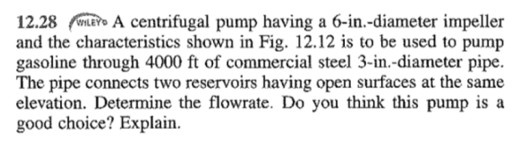 12.28WLEY A centrifugal pump having a 6-in.-diameter impeller
and the characteristics shown in Fig. 12.12 is to be used to pump
gasoline through 4000 ft of commercial steel 3-in.-diameter pipe.
The pipe connects two reservoirs having open surfaces at the same
elevation. Determine the flowrate. Do you think this pump is a
good choice? Explain.