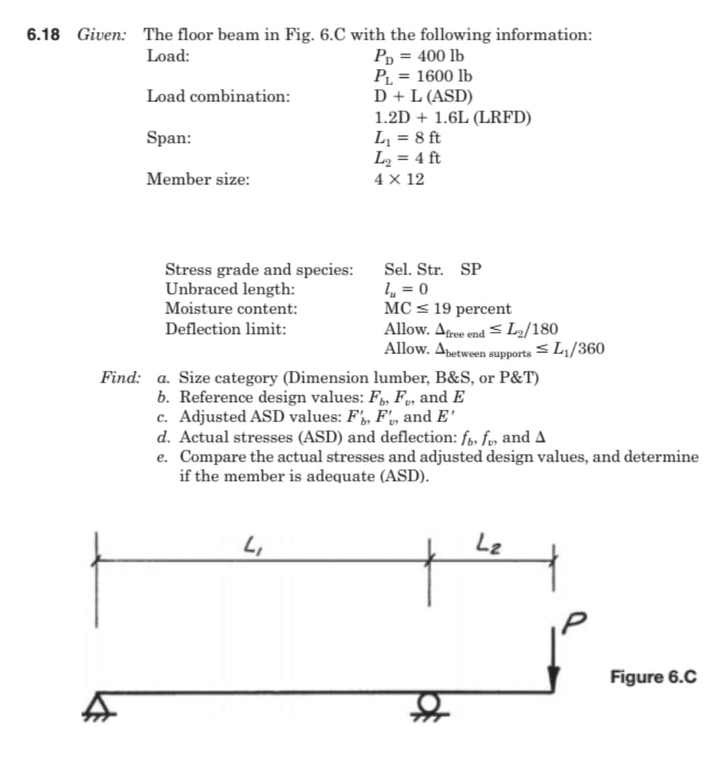 6.18 Given: The floor beam in Fig. 6.C with the following information:
Р, 3D 400 lb
PL = 1600 lb
D + L (ASD)
1.2D + 1.6L (LRFD)
L, = 8 ft
L2 = 4 ft
4 X 12
Load:
Load combination:
Span:
Member size:
Stress grade and species:
Unbraced length:
Moisture content:
Sel. Str.
SP
l, = 0
MC < 19 percent
Allow. Afree end < L2/180
Allow. Apetween supports = L1/360
Deflection limit:
a. Size category (Dimension lumber, B&S, or P&T)
b. Reference design values: F,, F, and E
c. Adjusted ASD values: F', F',, and E'
d. Actual stresses (ASD) and deflection: fo, fu, and A
e. Compare the actual stresses and adjusted design values, and determine
if the member is adequate (ASD).
Find:
Lz
Figure 6.C
