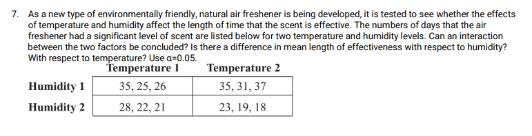 7. As a new type of environmentally friendly, natural air freshener is being developed, it is tested to see whether the effects
of temperature and humidity affect the length of time that the scent is effective. The numbers of days that the air
freshener had a significant level of scent are listed below for two temperature and humidity levels. Can an interaction
between the two factors be concluded? Is there a difference in mean length of effectiveness with respect to humidity?
With respect to temperature? Use a=0.05.
Temperature 1
Temperature 2
Humidity 1
35, 25, 26
35, 31, 37
Humidity 2
28, 22, 21
23, 19, 18
