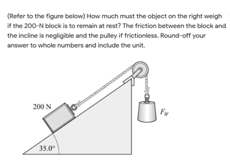 (Refer to the figure below) How much must the object on the right weigh
if the 200-N block is to remain at rest? The friction between the block and
the incline is negligible and the pulley if frictionless. Round-off your
answer to whole numbers and include the unit.
200 N
Fw
35.0°
