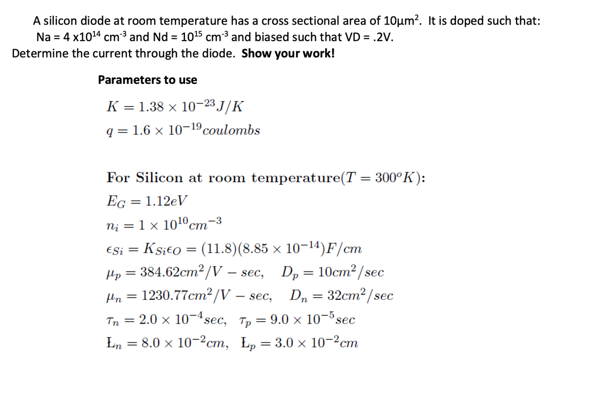 A silicon diode at room temperature has a cross sectional area of 10µm². It is doped such that:
Na = 4 x10¹4 cm³³ and Nd = 10¹5 cm³³ and biased such that VD = .2V.
Determine the current through the diode. Show your work!
Parameters to use
K = 1.38 × 10−23 J/K
q= 1.6 × 10-19 coulombs
For Silicon at room temperature(T = 300°K):
EG = 1.12eV
ni = 1 × 10¹0cm-3
€Si = K sit0 = (11.8) (8.85 × 10-14)F/cm
Dp = 10cm²/sec
fn = 1230.77cm²/V - sec, Dn = 32cm²/sec
Tn = 2.0 × 10−4sec,
Tp=9.0 × 10-5 sec
En = 8.0 × 10−²cm, Łp = 3.0 × 10-²cm
Hp = 384.62cm²/V – sec,
-