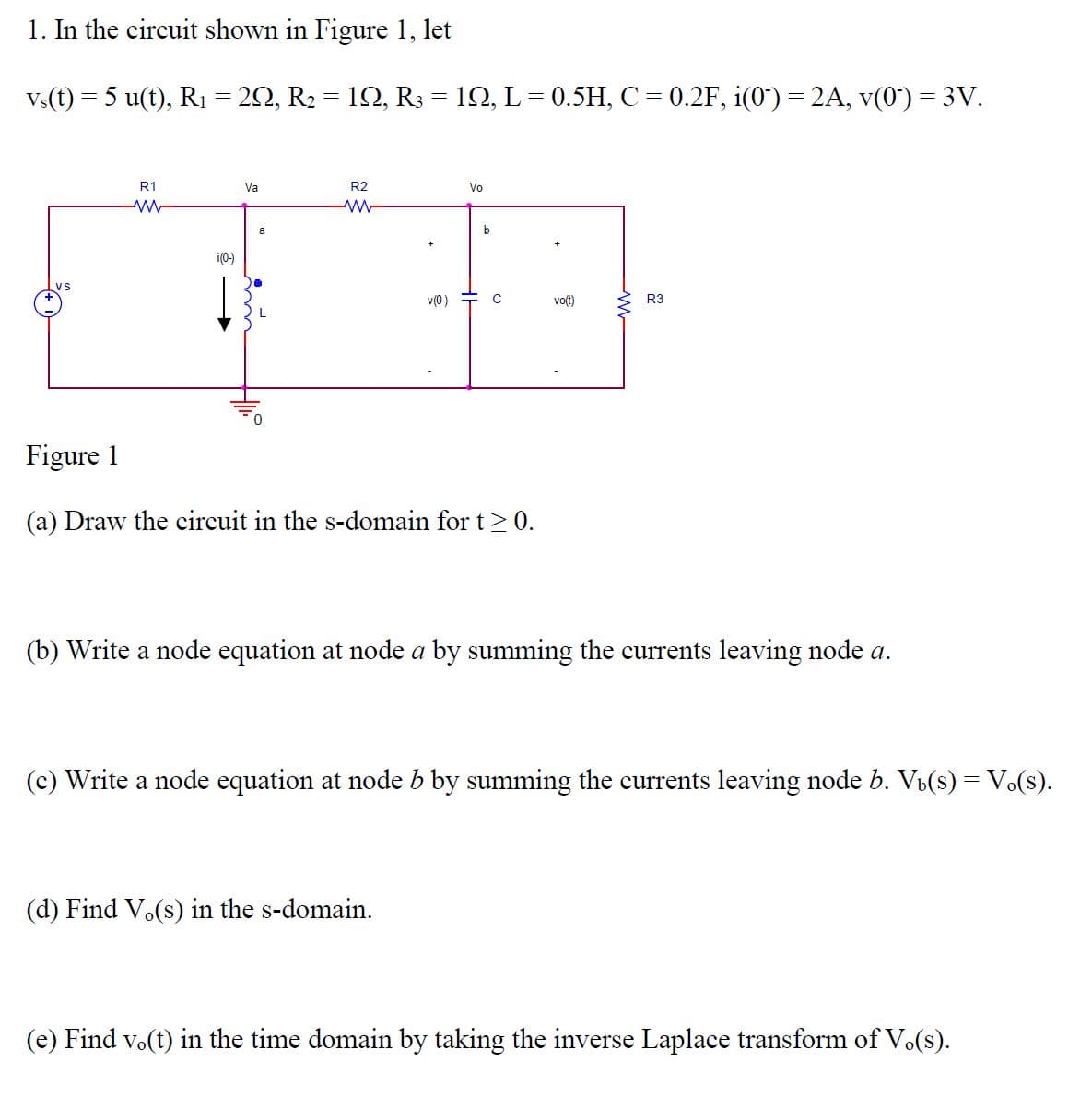 1. In the circuit shown in Figure 1, let
V:(t) = 5 u(t), R1 = 20, R2 = 12, R3 = 12, L= 0.5H, C= 0.2F, i(0') = 2A, v(0') = 3V.
R1
Va
R2
Vo
a
b
i(0-)
v(0-)
vo(t)
R3
Figure 1
(a) Draw the circuit in the s-domain for t> 0.
(b) Write a node equation at node a by summing the currents leaving node a.
(c) Write a node equation at node b by summing the currents leaving node b. Vi(s) = V.(s).
(d) Find Vo(s) in the s-domain.
(e) Find vo(t) in the time domain by taking the inverse Laplace transform of Vo(s).
