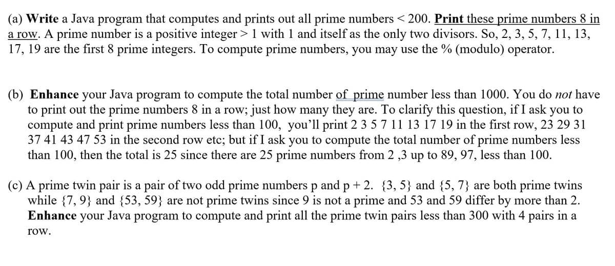 ## Prime Number Computation and Prime Twin Pairs

### (a) Computing Prime Numbers Less Than 200

**Task:** Write a Java program that computes and prints out all prime numbers less than 200. Print these prime numbers 8 in a row. 

**Definition:** A prime number is a positive integer greater than 1, with 1 and itself as its only two divisors. For example, 2, 3, 5, 7, 11, 13, 17, 19 are the first 8 prime integers. To compute prime numbers, you may use the `%` (modulo) operator.

### (b) Computing Prime Numbers Less Than 1000

**Task:** Enhance your Java program to compute the total number of prime numbers less than 1000. You do not have to print out the prime numbers 8 in a row; just print how many there are. 

**Clarification:** If asked to compute and print prime numbers less than 100, you’ll print `2 3 5 7 11 13 17 19` in the first row, `23 29 31 37 41 43 47 53` in the second row, etc.; but if asked to compute the total number of prime numbers less than 100, the total is 25, since there are 25 prime numbers from 2, 3 up to 89, 97, which are less than 100.

### (c) Computing Prime Twin Pairs Less Than 300

**Definition:** A prime twin pair is a pair of two odd prime numbers \( p \) and \( p + 2 \). For example, \(\{3, 5\}\) and \(\{5, 7\}\) are both prime twins, while \(\{7, 9\}\) and \(\{53, 59\}\) are not prime twins, since 9 is not a prime and 53 and 59 differ by more than 2.

**Task:** Enhance your Java program to compute and print all the prime twin pairs less than 300, and print the twin pairs in sets of 4 in a row.

---

By implementing these enhancements, the user will be able to compute and understand the distribution of prime numbers and prime twin pairs within specified ranges using Java programming.