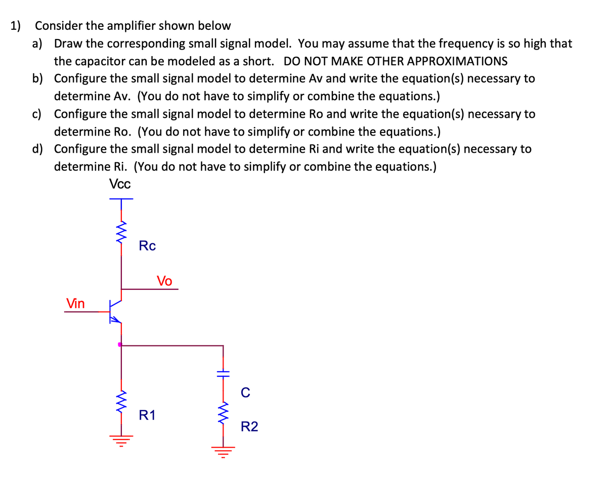 1) Consider the amplifier shown below
a) Draw the corresponding small signal model. You may assume that the frequency is so high that
the capacitor can be modeled as a short. DO NOT MAKE OTHER APPROXIMATIONS
Configure the small signal model to determine Av and write the equation(s) necessary to
determine Av. (You do not have to simplify or combine the equations.)
b)
c)
Configure the small signal model to determine Ro and write the equation(s) necessary to
determine Ro. (You do not have to simplify or combine the equations.)
d)
Configure the small signal model to determine Ri and write the equation(s) necessary to
determine Ri. (You do not have to simplify or combine the equations.)
Vcc
T
Vin
WW
Rc
R1
Vo
C
R2